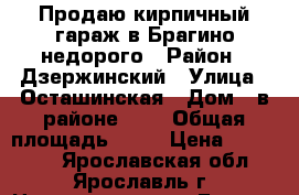 Продаю кирпичный гараж в Брагино недорого › Район ­ Дзержинский › Улица ­ Осташинская › Дом ­ в районе № 3 › Общая площадь ­ 19 › Цена ­ 170 000 - Ярославская обл., Ярославль г. Недвижимость » Гаражи   
